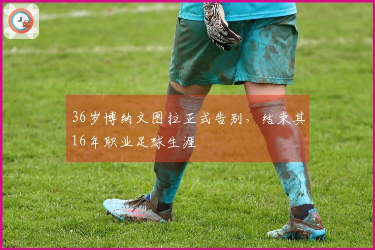 36岁博纳文图拉正式告别，结束其16年职业足球生涯