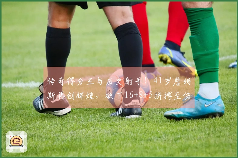 传奇得分王与历史射手！41岁詹姆斯再创辉煌，砍下16+8+5拼搏至伤