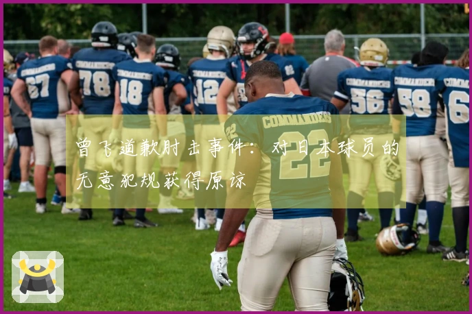 曾飞道歉肘击事件：对日本球员的无意犯规获得原谅