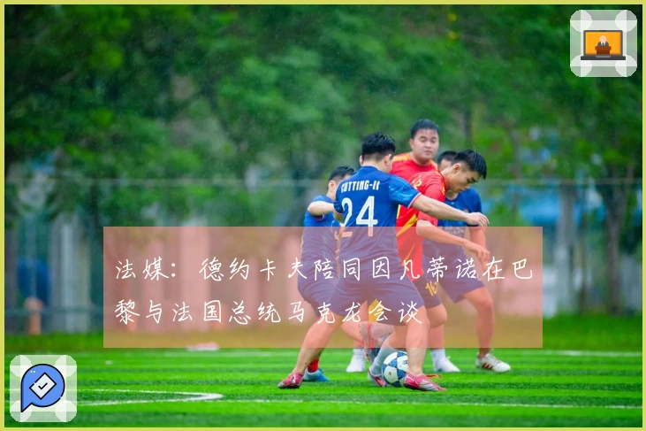 法媒：德约卡夫陪同因凡蒂诺在巴黎与法国总统马克龙会谈