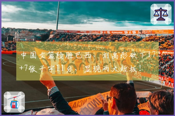 中国女篮险胜巴西，刘禹彤砍下17+7张子宇11分，显现两大短板！