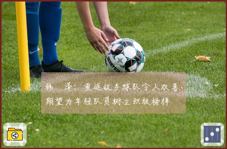 韩镕泽：重返故乡球队令人欢喜，期望为年轻队员树立积极榜样