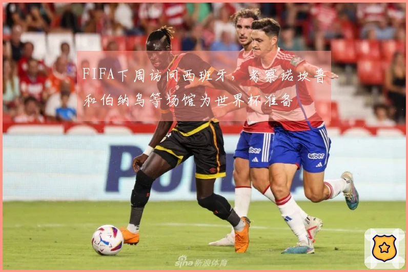 FIFA下周访问西班牙，考察诺坎普和伯纳乌等场馆为世界杯准备