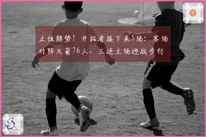 止住颓势！开拓者接下来5场：客场对阵火箭76人，三连主场迎战步行者黄蜂爵士