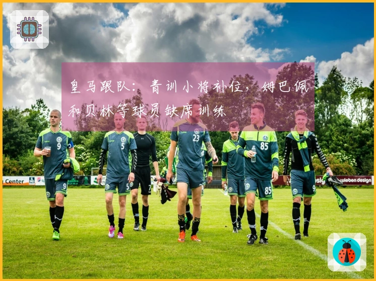 皇马跟队：青训小将补位，姆巴佩和贝林等球员缺席训练