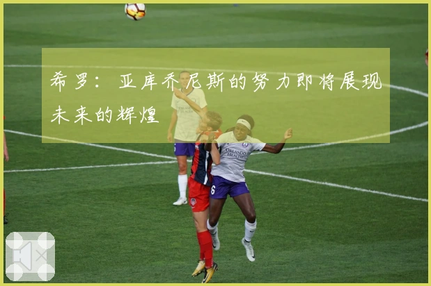 希罗：亚库乔尼斯的努力即将展现未来的辉煌