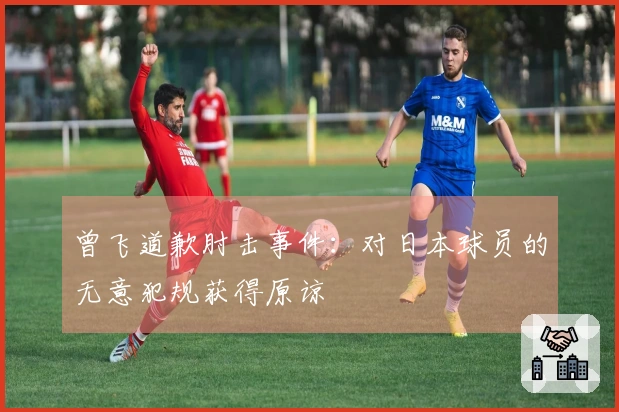 曾飞道歉肘击事件：对日本球员的无意犯规获得原谅