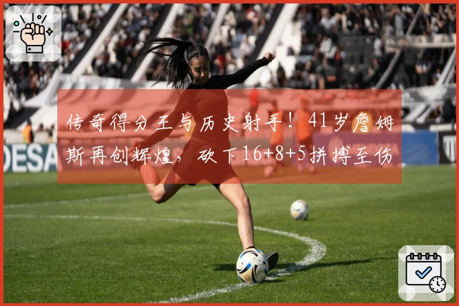 传奇得分王与历史射手！41岁詹姆斯再创辉煌，砍下16+8+5拼搏至伤