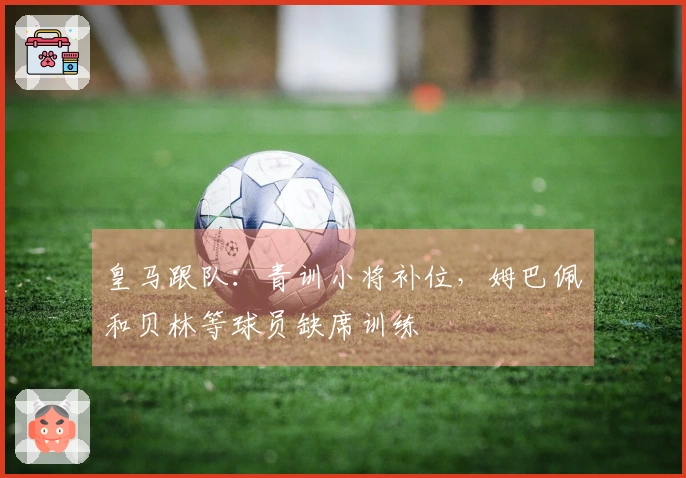 皇马跟队：青训小将补位，姆巴佩和贝林等球员缺席训练