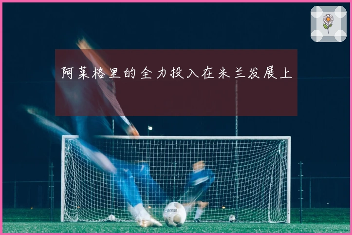 阿莱格里的全力投入在米兰发展上