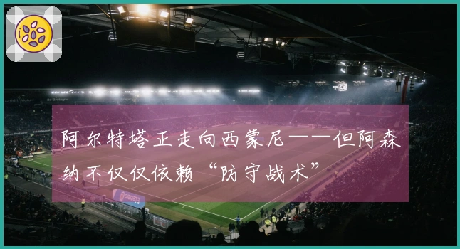 阿尔特塔正走向西蒙尼——但阿森纳不仅仅依赖“防守战术”