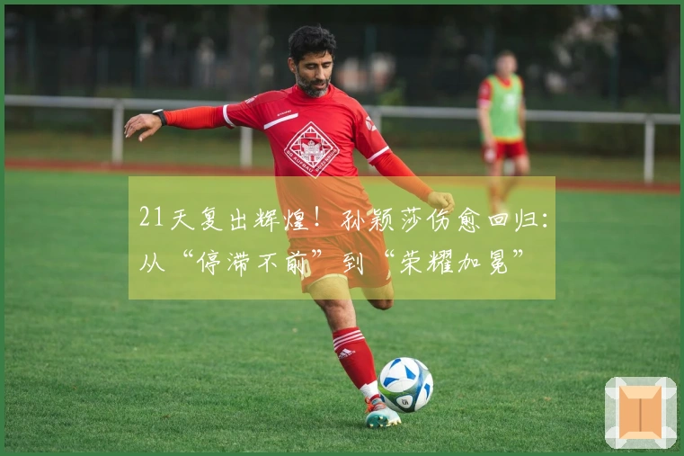 21天复出辉煌！孙颖莎伤愈回归：从“停滞不前”到“荣耀加冕”