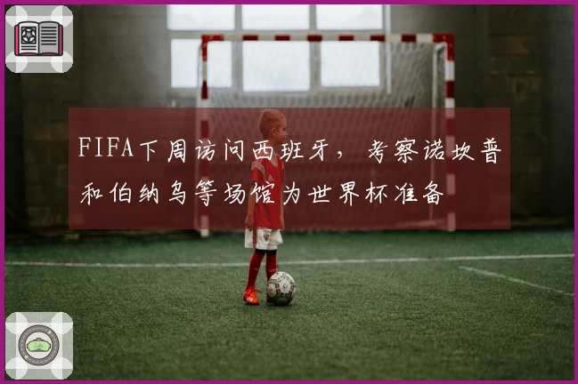 FIFA下周访问西班牙，考察诺坎普和伯纳乌等场馆为世界杯准备