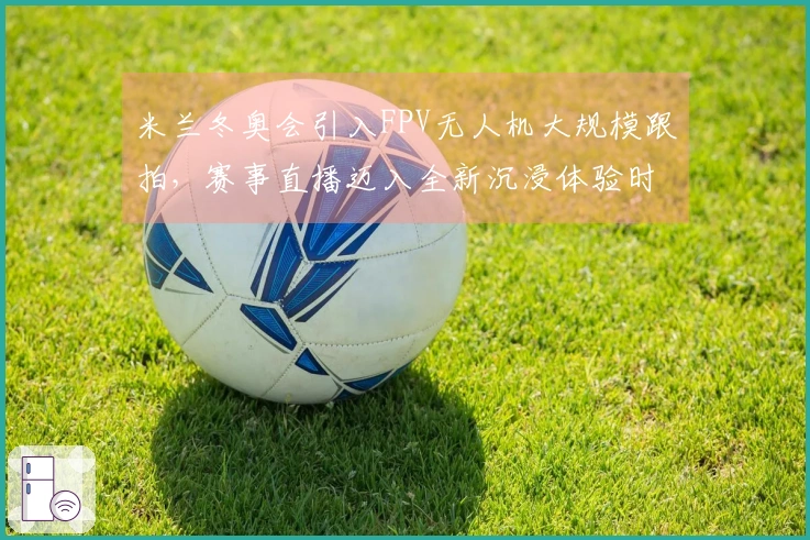 米兰冬奥会引入FPV无人机大规模跟拍，赛事直播迈入全新沉浸体验时代